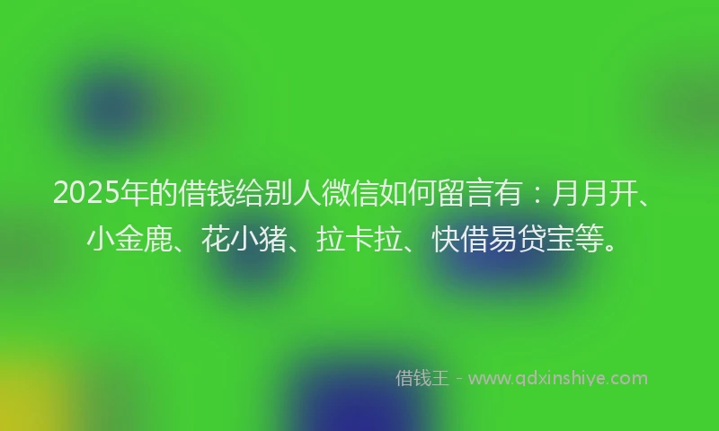 2025年的借钱给别人微信如何留言有：月月开、小金鹿、花小猪、拉卡拉、快借易贷宝等。