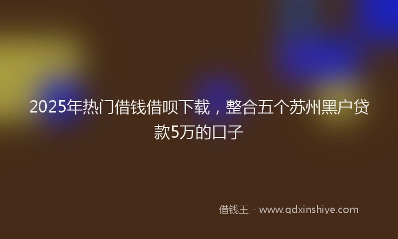 2025年热门借钱借呗下载，整合五个苏州黑户贷款5万的口子