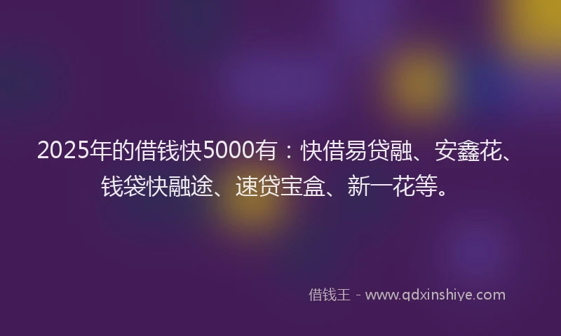 2025年的借钱快5000有：快借易贷融、安鑫花、钱袋快融途、速贷宝盒、新一花等。