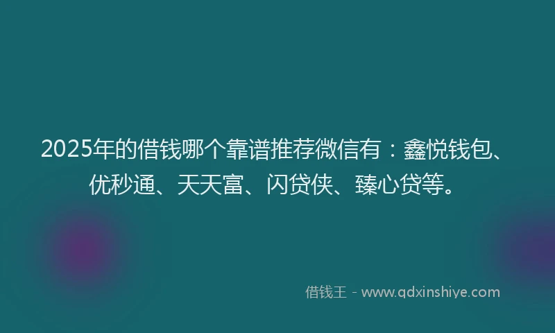 2025年的借钱哪个靠谱推荐微信有：鑫悦钱包、优秒通、天天富、闪贷侠、臻心贷等。