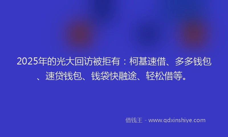 2025年的光大回访被拒有：柯基速借、多多钱包、速贷钱包、钱袋快融途、轻松借等。