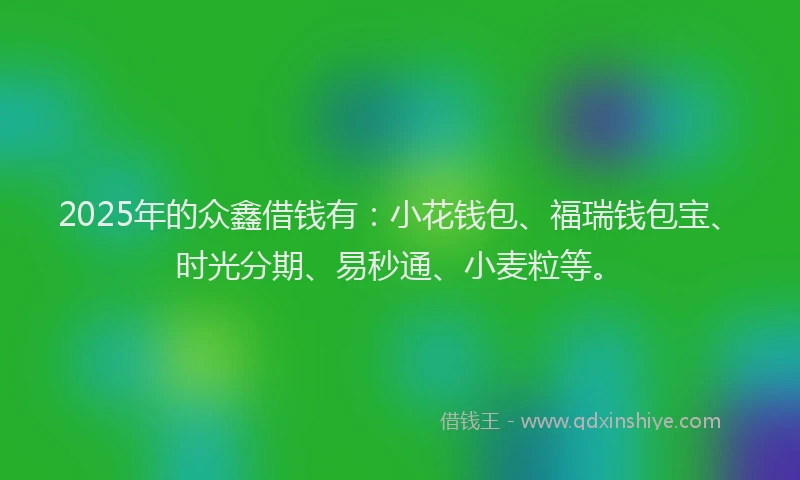 2025年的众鑫借钱有：小花钱包、福瑞钱包宝、时光分期、易秒通、小麦粒等。