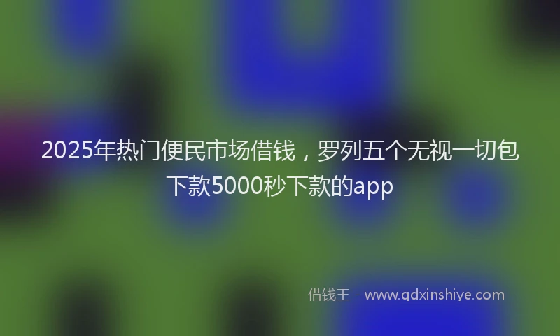 2025年热门便民市场借钱，罗列五个无视一切包下款5000秒下款的app