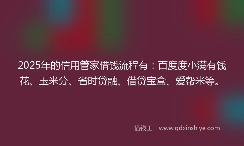 2025年的信用管家借钱流程有：百度度小满有钱花、玉米分、省时贷融、借贷宝盒、爱帮米等。