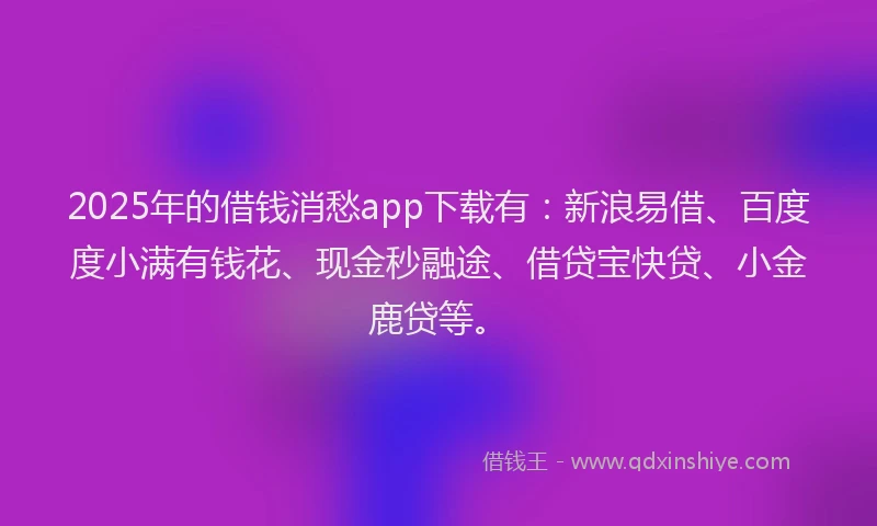 2025年的借钱消愁app下载有：新浪易借、百度度小满有钱花、现金秒融途、借贷宝快贷、小金鹿贷等。