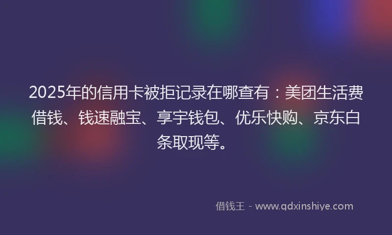 2025年的信用卡被拒记录在哪查有：美团生活费借钱、钱速融宝、享宇钱包、优乐快购、京东白条取现等。