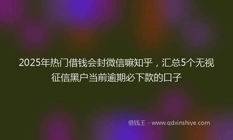 2025年热门借钱会封微信嘛知乎，汇总5个无视征信黑户当前逾期必下款的口子