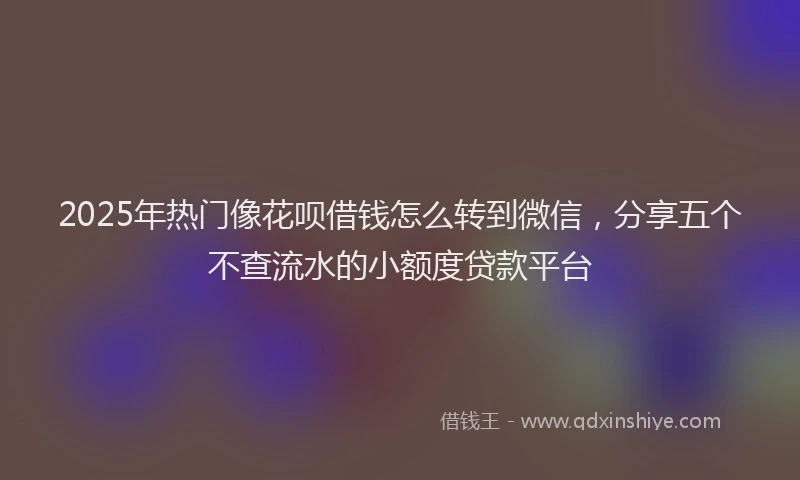 2025年热门像花呗借钱怎么转到微信，分享五个不查流水的小额度贷款平台