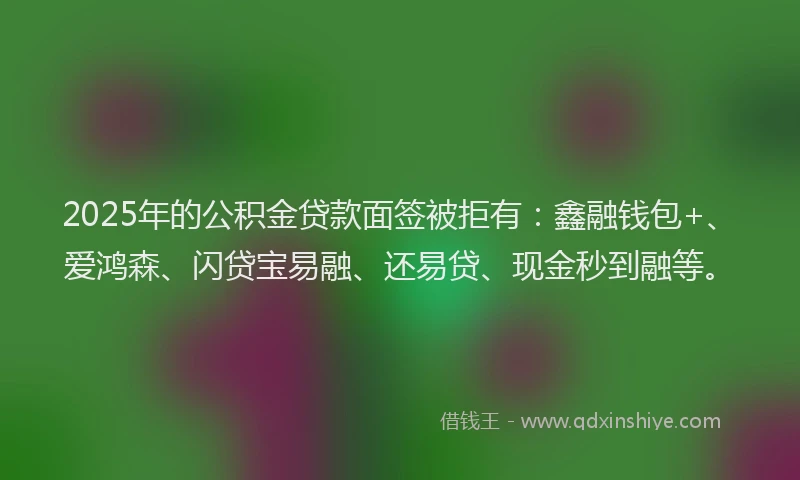 2025年的公积金贷款面签被拒有：鑫融钱包+、爱鸿森、闪贷宝易融、还易贷、现金秒到融等。