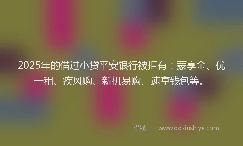 2025年的借过小贷平安银行被拒有：蒙享金、优一租、疾风购、新机易购、速享钱包等。