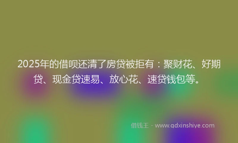 2025年的借呗还清了房贷被拒有：聚财花、好期贷、现金贷速易、放心花、速贷钱包等。