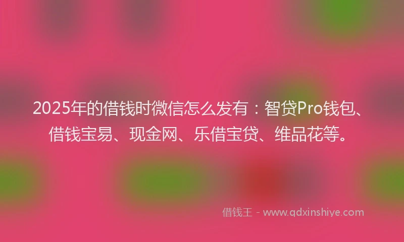 2025年的借钱时微信怎么发有：智贷Pro钱包、借钱宝易、现金网、乐借宝贷、维品花等。
