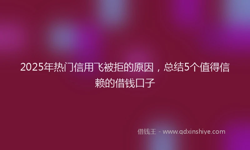 2025年热门信用飞被拒的原因，总结5个值得信赖的借钱口子