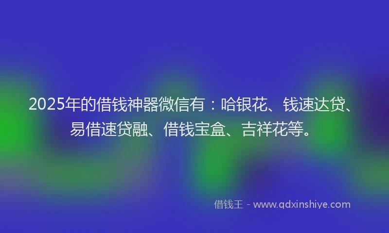 2025年的借钱神器微信有：哈银花、钱速达贷、易借速贷融、借钱宝盒、吉祥花等。