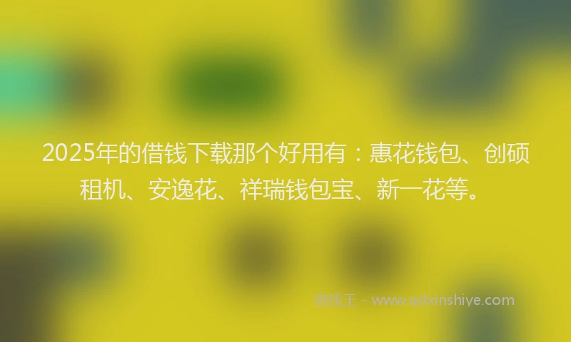 2025年的借钱下载那个好用有：惠花钱包、创硕租机、安逸花、祥瑞钱包宝、新一花等。