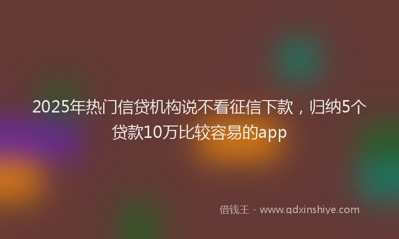 2025年热门信贷机构说不看征信下款，归纳5个贷款10万比较容易的app