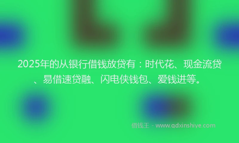 2025年的从银行借钱放贷有：时代花、现金流贷、易借速贷融、闪电侠钱包、爱钱进等。