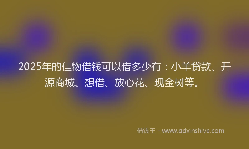 2025年的佳物借钱可以借多少有：小羊贷款、开源商城、想借、放心花、现金树等。