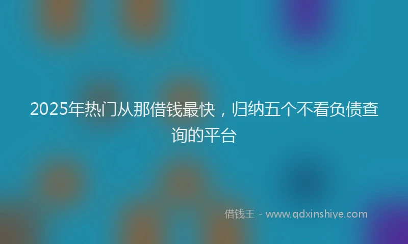 2025年热门从那借钱最快，归纳五个不看负债查询的平台