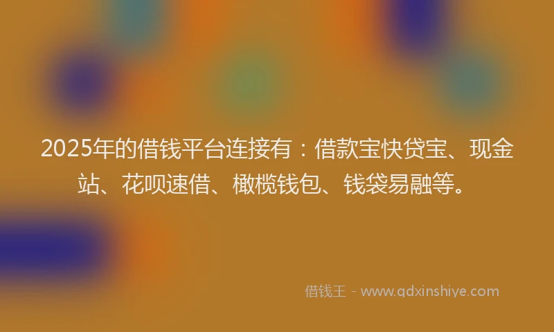 2025年的借钱平台连接有：借款宝快贷宝、现金站、花呗速借、橄榄钱包、钱袋易融等。