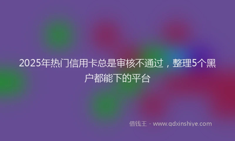 2025年热门信用卡总是审核不通过，整理5个黑户都能下的平台