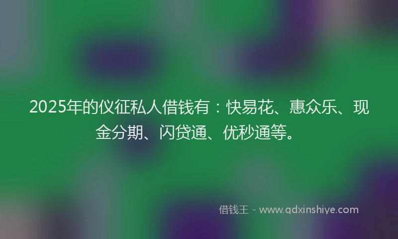 2025年的仪征私人借钱有：快易花、惠众乐、现金分期、闪贷通、优秒通等。
