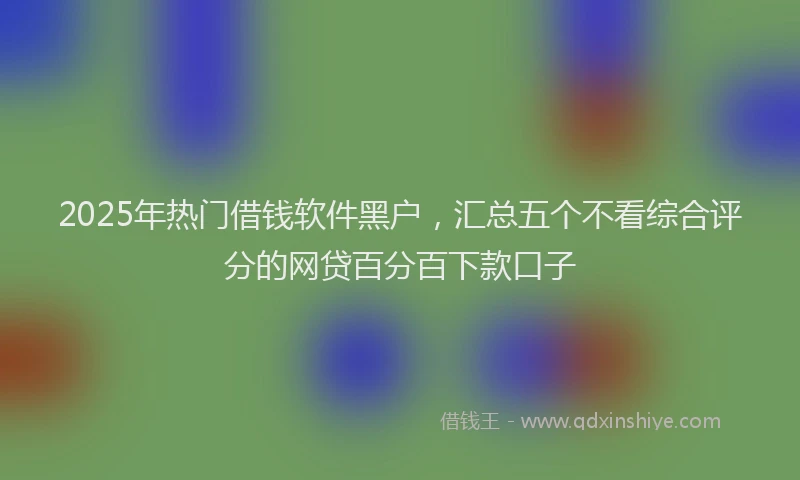 2025年热门借钱软件黑户，汇总五个不看综合评分的网贷百分百下款口子