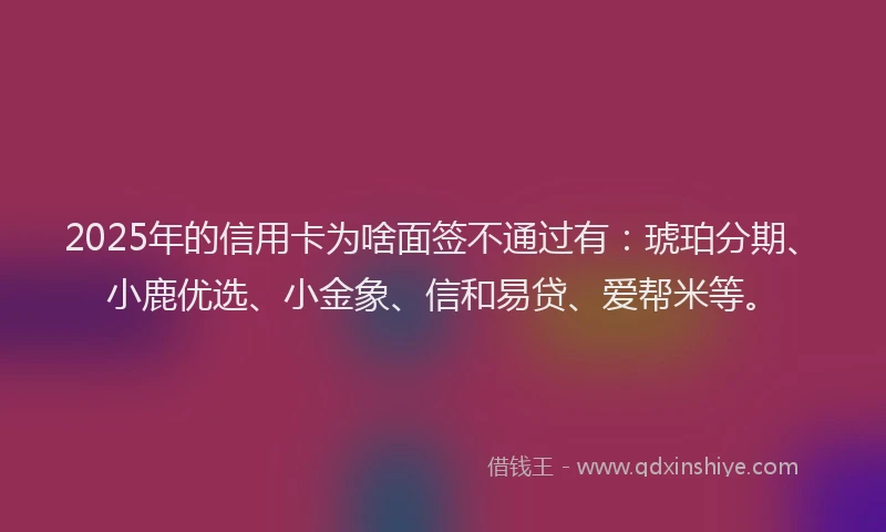 2025年的信用卡为啥面签不通过有：琥珀分期、小鹿优选、小金象、信和易贷、爱帮米等。