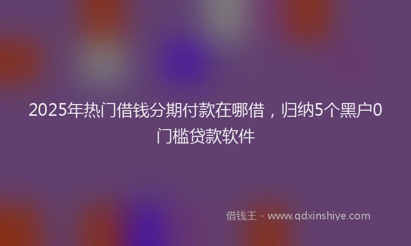 2025年热门借钱分期付款在哪借，归纳5个黑户0门槛贷款软件