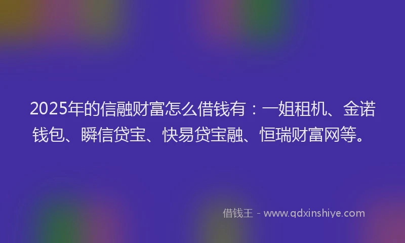 2025年的信融财富怎么借钱有：一姐租机、金诺钱包、瞬信贷宝、快易贷宝融、恒瑞财富网等。
