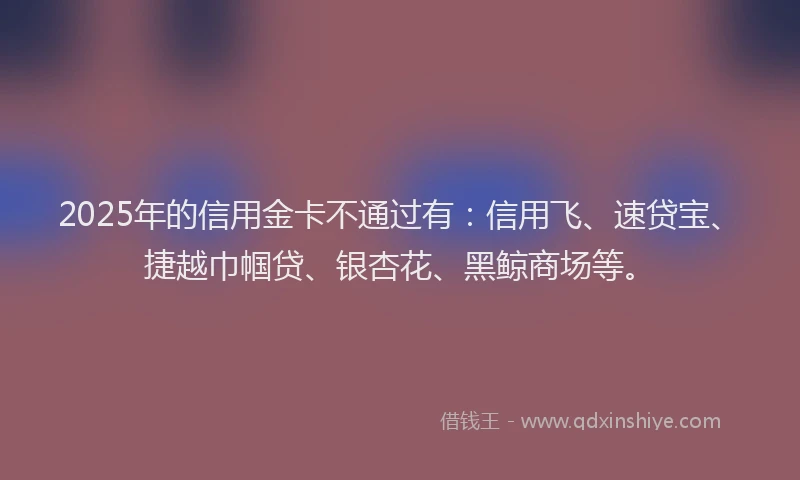 2025年的信用金卡不通过有：信用飞、速贷宝、捷越巾帼贷、银杏花、黑鲸商场等。
