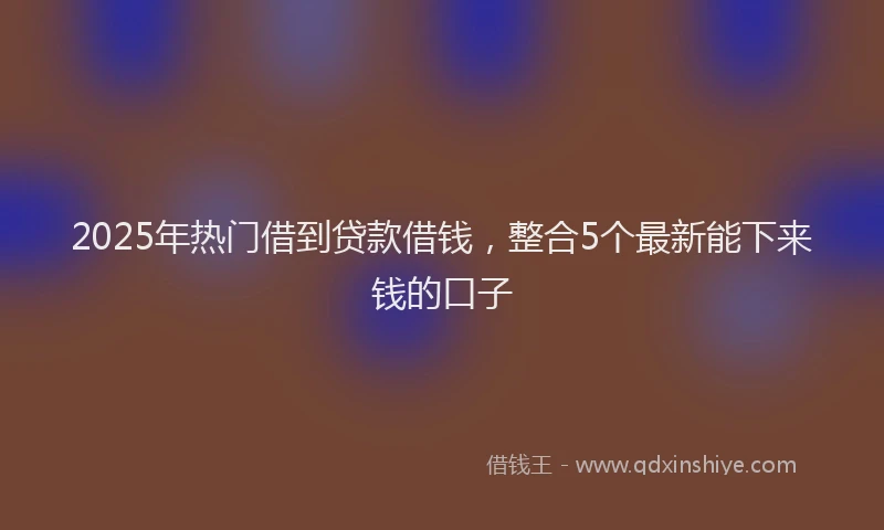 2025年热门借到贷款借钱，整合5个最新能下来钱的口子