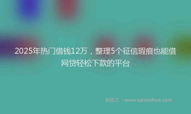 2025年热门借钱12万，整理5个征信瑕疵也能借网贷轻松下款的平台