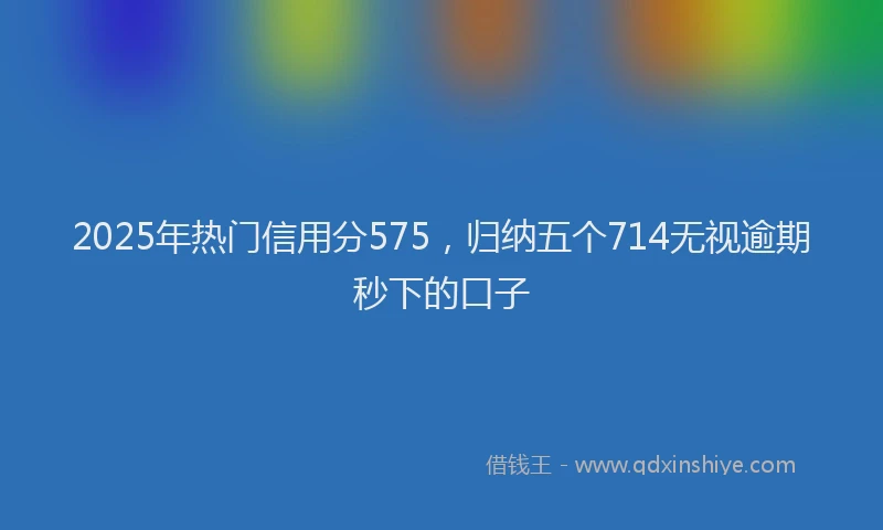 2025年热门信用分575，归纳五个714无视逾期秒下的口子