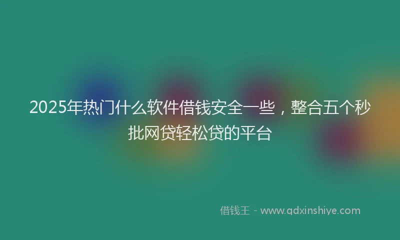 2025年热门什么软件借钱安全一些，整合五个秒批网贷轻松贷的平台