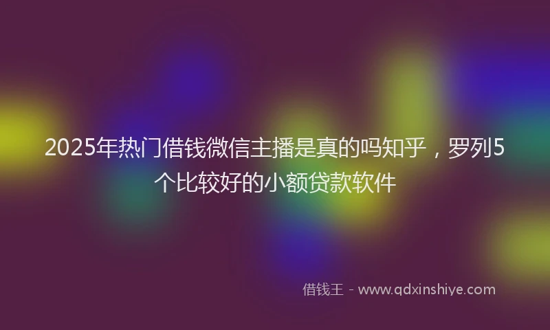 2025年热门借钱微信主播是真的吗知乎，罗列5个比较好的小额贷款软件
