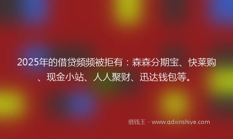 2025年的借贷频频被拒有：森森分期宝、快莱购、现金小站、人人聚财、迅达钱包等。
