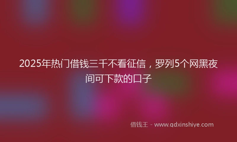 2025年热门借钱三千不看征信，罗列5个网黑夜间可下款的口子
