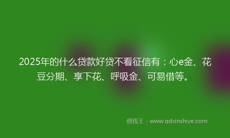 2025年的什么贷款好贷不看征信有：心e金、花豆分期、享下花、呼吸金、可易借等。