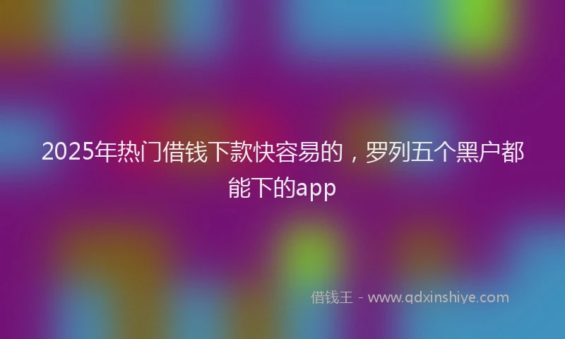 2025年热门借钱下款快容易的，罗列五个黑户都能下的app