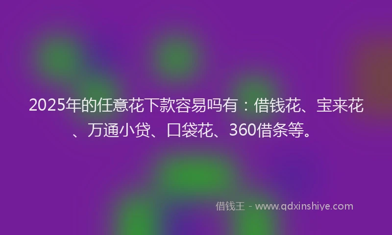 2025年的任意花下款容易吗有：借钱花、宝来花、万通小贷、口袋花、360借条等。