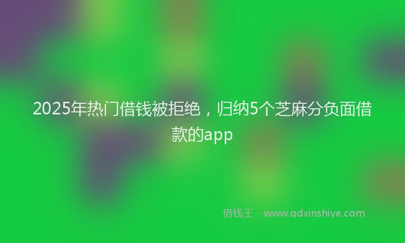 2025年热门借钱被拒绝，归纳5个芝麻分负面借款的app