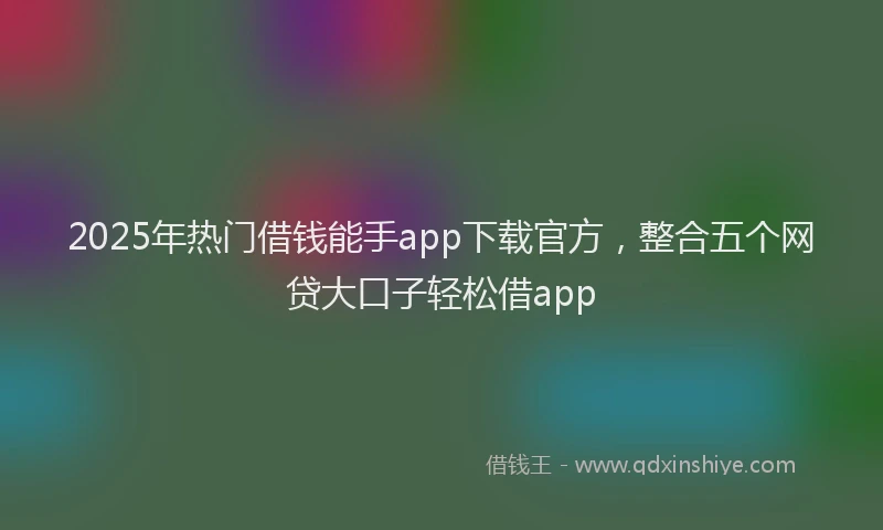 2025年热门借钱能手app下载官方，整合五个网贷大口子轻松借app
