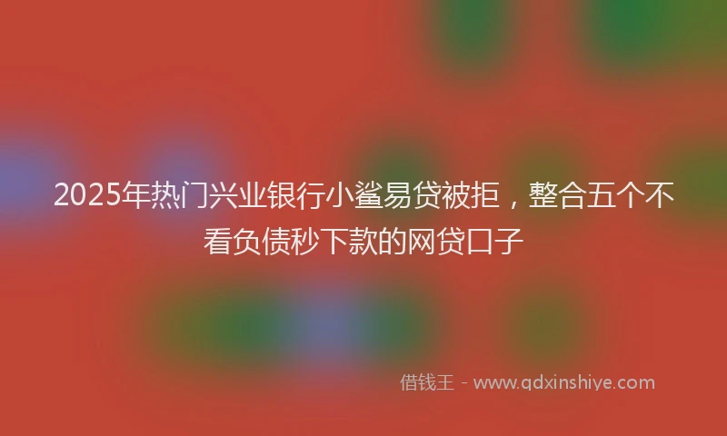 2025年热门兴业银行小鲨易贷被拒，整合五个不看负债秒下款的网贷口子
