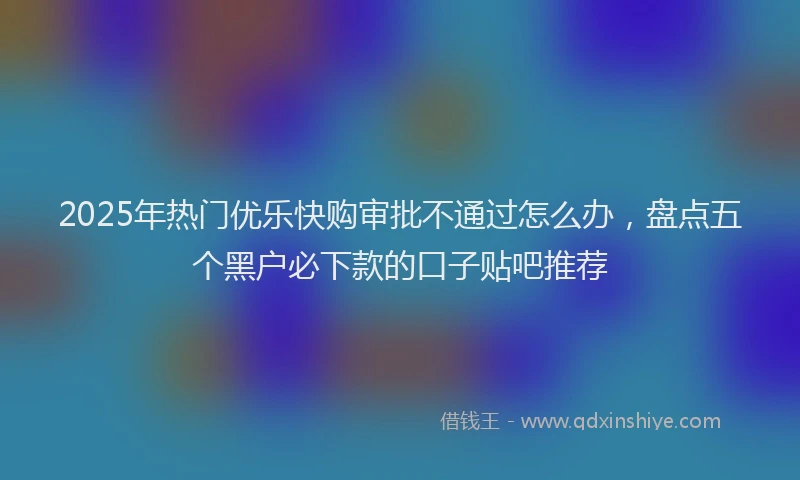 2025年热门优乐快购审批不通过怎么办，盘点五个黑户必下款的口子贴吧推荐