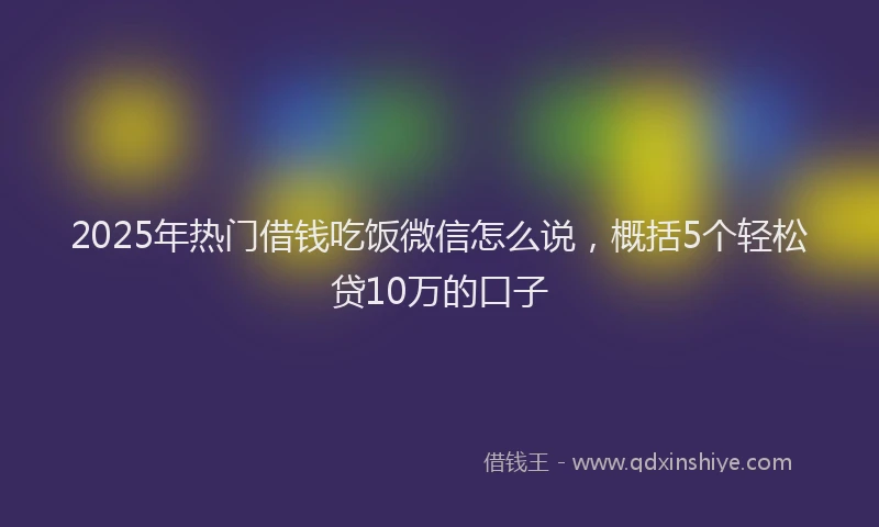 2025年热门借钱吃饭微信怎么说，概括5个轻松贷10万的口子