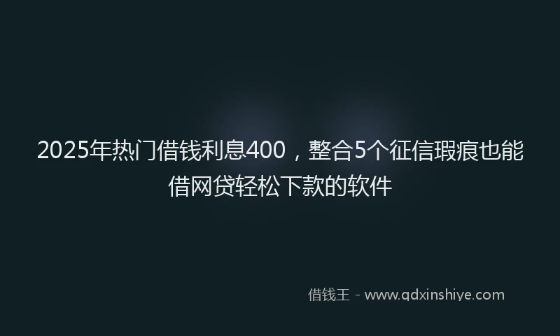 2025年热门借钱利息400，整合5个征信瑕疵也能借网贷轻松下款的软件