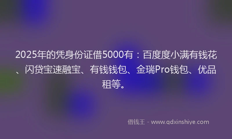 2025年的凭身份证借5000有：百度度小满有钱花、闪贷宝速融宝、有钱钱包、金瑞Pro钱包、优品租等。