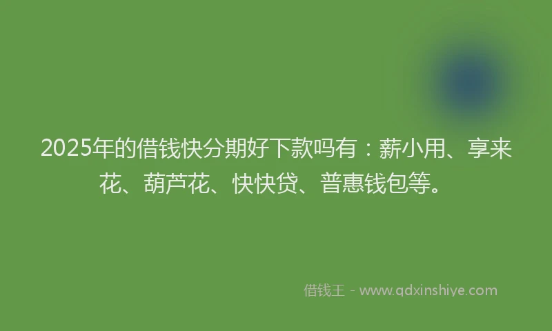 2025年的借钱快分期好下款吗有：薪小用、享来花、葫芦花、快快贷、普惠钱包等。