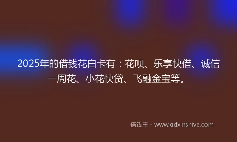 2025年的借钱花白卡有：花呗、乐享快借、诚信一周花、小花快贷、飞融金宝等。